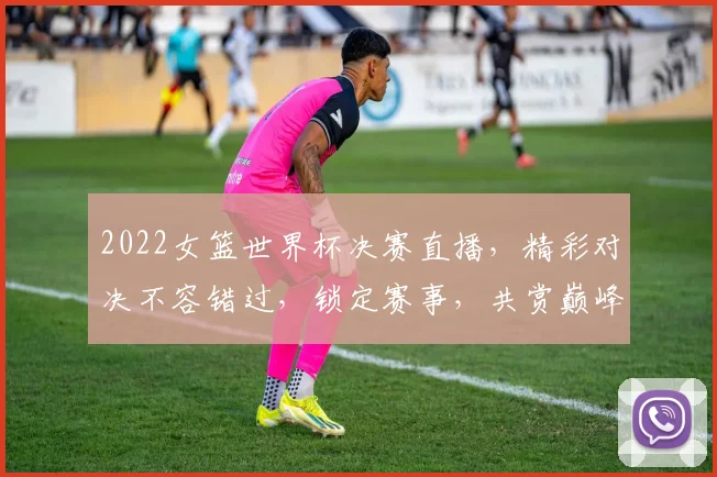 2022女篮世界杯决赛直播，精彩对决不容错过，锁定赛事，共赏巅峰之战