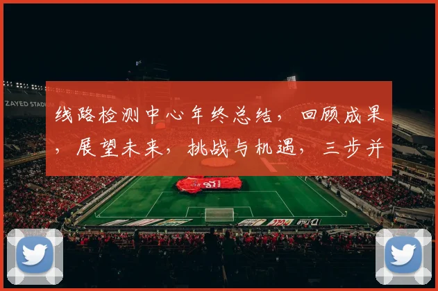 线路检测中心年终总结，回顾成果，展望未来，挑战与机遇，三步并进，砥砺前行