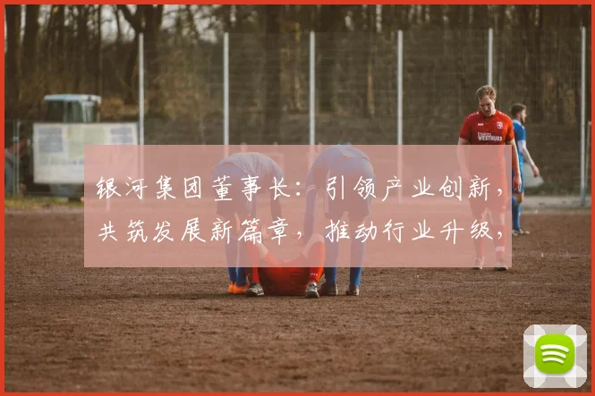 银河集团董事长：引领产业创新，共筑发展新篇章，推动行业升级，成就辉煌未来