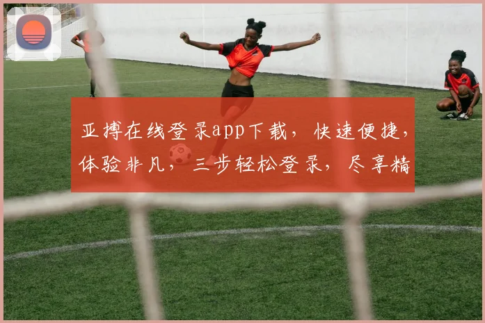 亚搏在线登录app下载，快速便捷，体验非凡，三步轻松登录，尽享精彩，不容错过