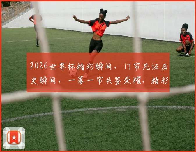 2026世界杯精彩瞬间，门帘见证历史瞬间，一幕一帘共鉴荣耀，精彩不容错过