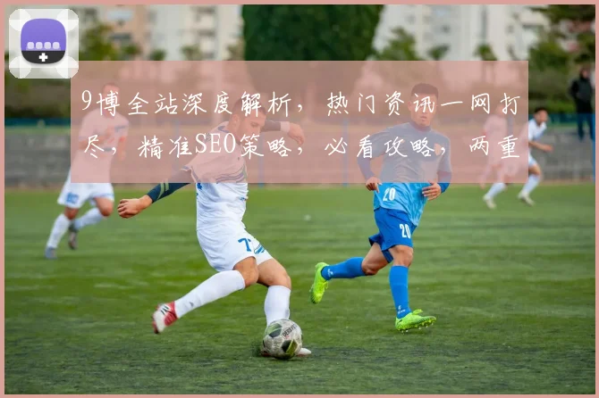 9博全站深度解析，热门资讯一网打尽，精准SEO策略，必看攻略，两重惊喜，不容错过