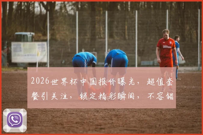 2026世界杯中国报价曝光，超值套餐引关注，锁定精彩瞬间，不容错过