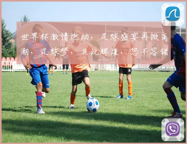 世界杯激情燃动，足球盛宴再掀高潮，足球梦，共此辉煌，您不容错过